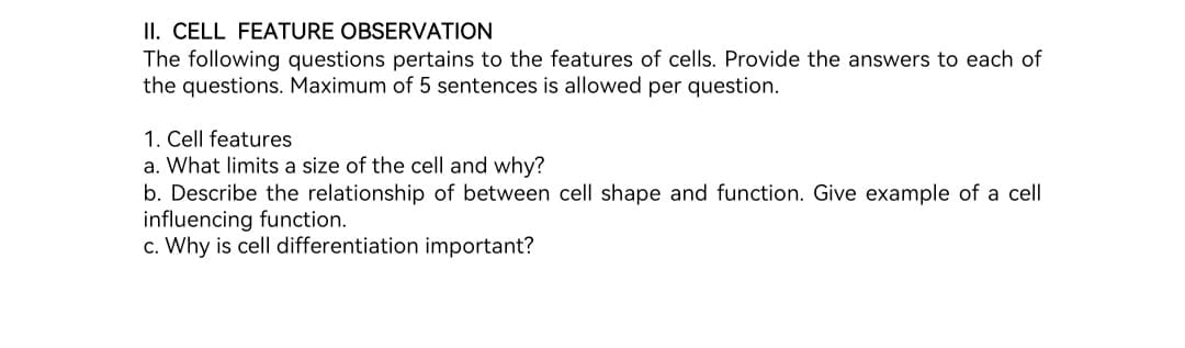 II. CELL FEATURE OBSERVATION
The following questions pertains to the features of cells. Provide the answers to each of
the questions. Maximum of 5 sentences is allowed per question.
1. Cell features
a. What limits a size of the cell and why?
b. Describe the relationship of between cell shape and function. Give example of a cell
influencing function.
c. Why is cell differentiation important?