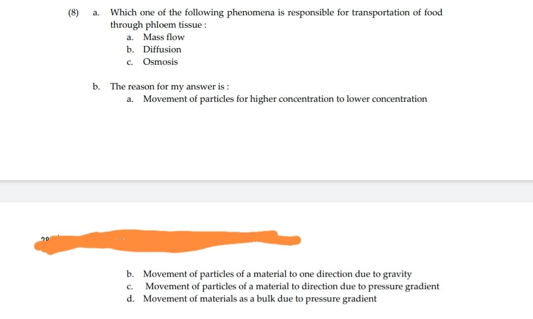 20
(8)
a. Which one of the following phenomena is responsible for transportation of food
through phloem tissue :
a. Mass flow
b. Diffusion
C.
Osmosis
b. The reason for my answer is:
a. Movement of particles for higher concentration to lower concentration
b. Movement of particles of a material to one direction due to gravity
C.
Movement of particles of a material to direction due to pressure gradient
d. Movement of materials as a bulk due to pressure gradient