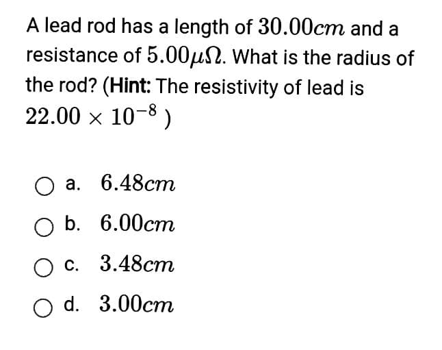 A lead rod has a length of 30.00cm and a
resistance of 5.00μ. What is the radius of
the rod? (Hint: The resistivity of lead is
22.00 × 10-8)
O a. 6.48cm
O b. 6.00cm
O c. 3.48cm
O d. 3.00cm