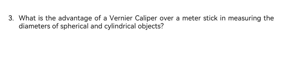 3. What is the advantage of a Vernier Caliper over a meter stick in measuring the
diameters of spherical and cylindrical objects?