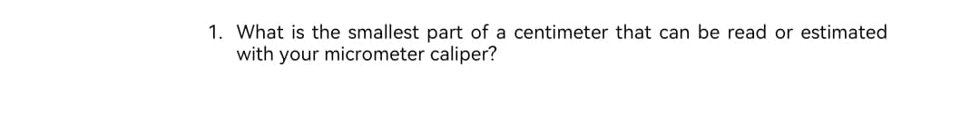 1. What is the smallest part of a centimeter that can be read or estimated
with your micrometer caliper?