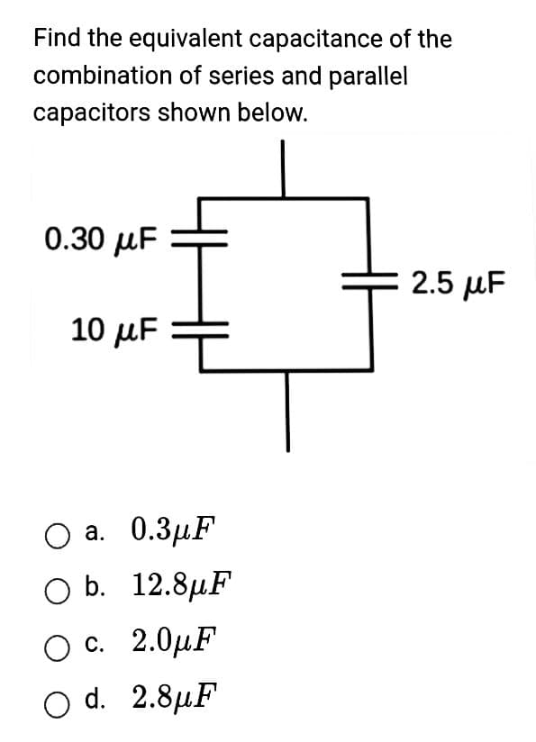 Find the equivalent capacitance of the
combination of series and parallel
capacitors shown below.
0.30 μF
10 μF
O a. 0.3μF
O b. 12.8μF
O c. 2.0μF
O d. 2.8μF
2.5 μF