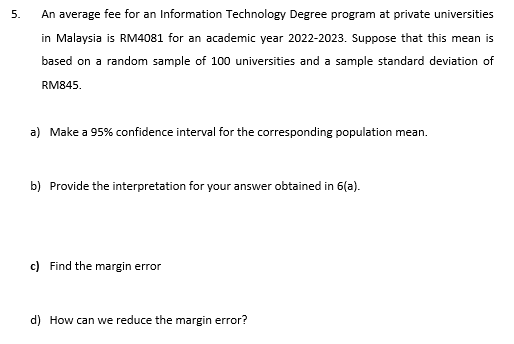 5.
An average fee for an Information Technology Degree program at private universities
in Malaysia is RM4081 for an academic year 2022-2023. Suppose that this mean is
based on a random sample of 100 universities and a sample standard deviation of
RM845.
a) Make a 95% confidence interval for the corresponding population mean.
b) Provide the interpretation for your answer obtained in 6(a).
c) Find the margin error
d) How can we reduce the margin error?