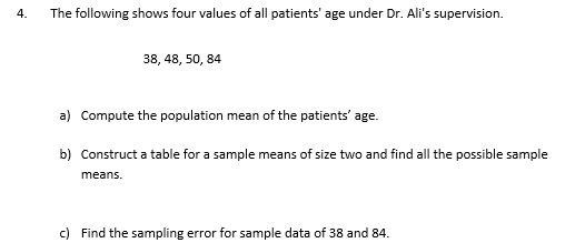 4.
The following shows four values of all patients' age under Dr. Ali's supervision.
38, 48, 50, 84
a) Compute the population mean of the patients' age.
b) Construct a table for a sample means of size two and find all the possible sample
means.
c) Find the sampling error for sample data of 38 and 84.