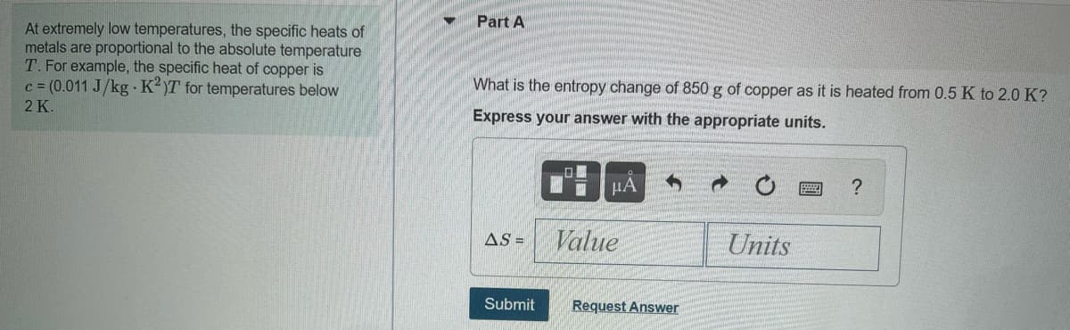 Part A
At extremely low temperatures, the specific heats of
metals are proportional to the absolute temperature
T. For example, the specific heat of copper is
c = (0.011 J/kg K)T for temperatures below
What is the entropy change of 850 g of copper as it is heated from 0.5 K to 2.0 K?
2 K.
Express your answer with the appropriate units.
HA
?
AS =
Value
Units
Submit
Request Answer
