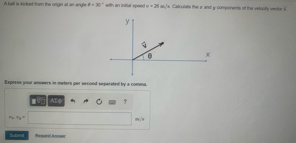 A ball is kicked from the origin at an angle 0 = 30 ° with an initial speed v = 26 m/s. Calculate the x and y components of the velocity vector v.
Express your answers in meters per second separated by a comma.
Vz, Vy =
m/s
Submit
Request Answer
