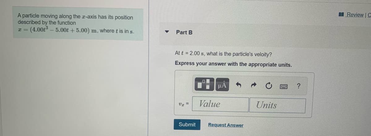 I Review | C
A particle moving along the x-axis has its position
described by the function
T = (4.00t3 – 5.00t + 5.00) m, where t is in s.
Part B
At t = 2.00 s, what is the particle's veloity?
Express your answer with the appropriate units.
HA
Uz =
Value
Units
Submit
Request Answer
