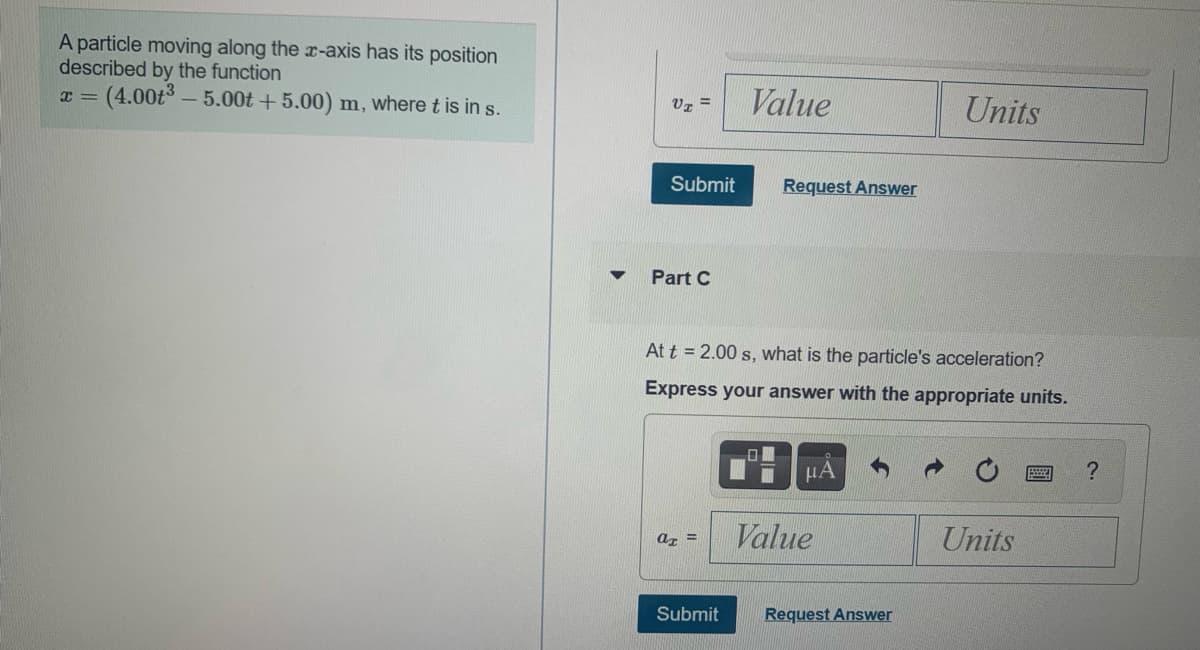 A particle moving along the x-axis has its position
described by the function
(4.00t° – 5.00t + 5.00) m, where t is in s.
Value
Units
V7 =
Submit
Request Answer
Part C
At t = 2.00 s, what is the particle's acceleration?
Express your answer with the appropriate units.
HA
Value
Units
az =
Submit
Request Answer
