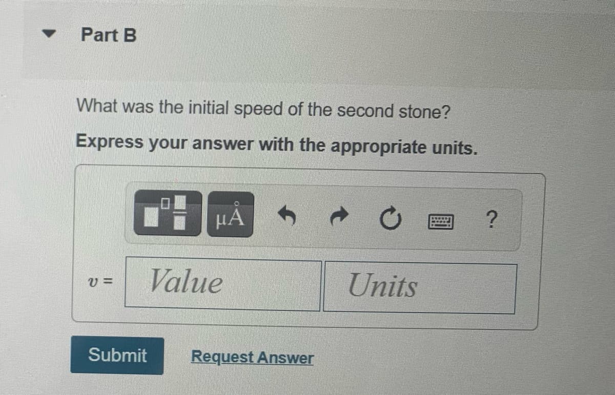 Part B
What was the initial speed of the second stone?
Express your answer with the appropriate units.
HA
Value
Units
Submit
Request Answer
