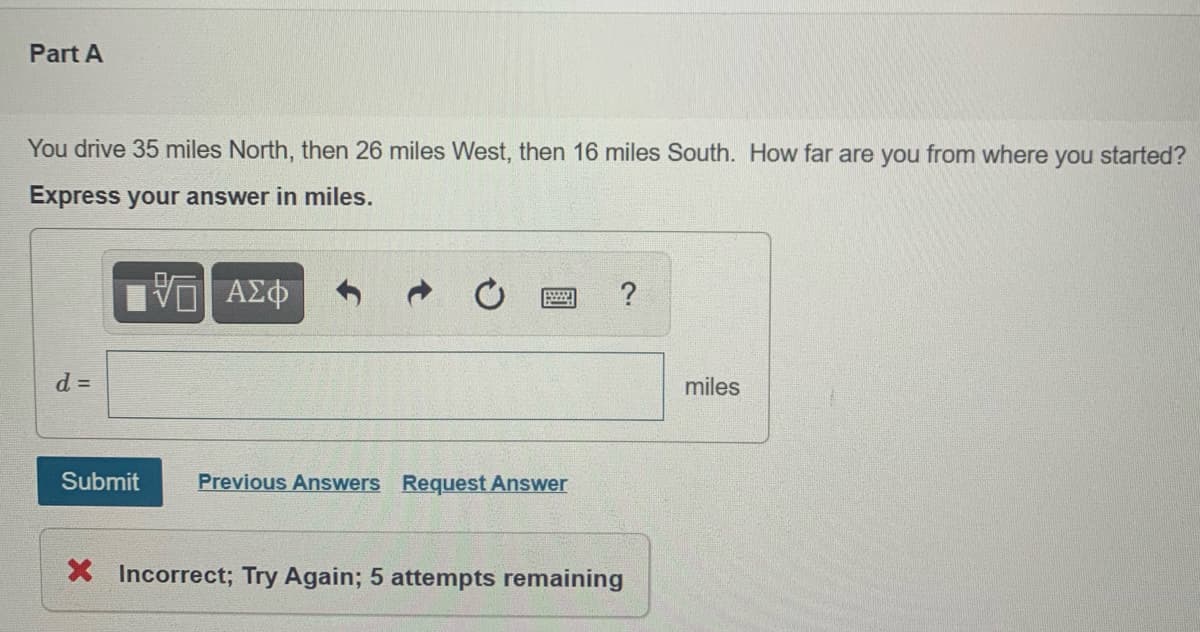 Part A
You drive 35 miles North, then 26 miles West, then 16 miles South. How far are you from where you started?
Express your answer in miles.
d D
miles
Submit
Previous Answers Request Answer
X Incorrect; Try Again; 5 attempts remaining
