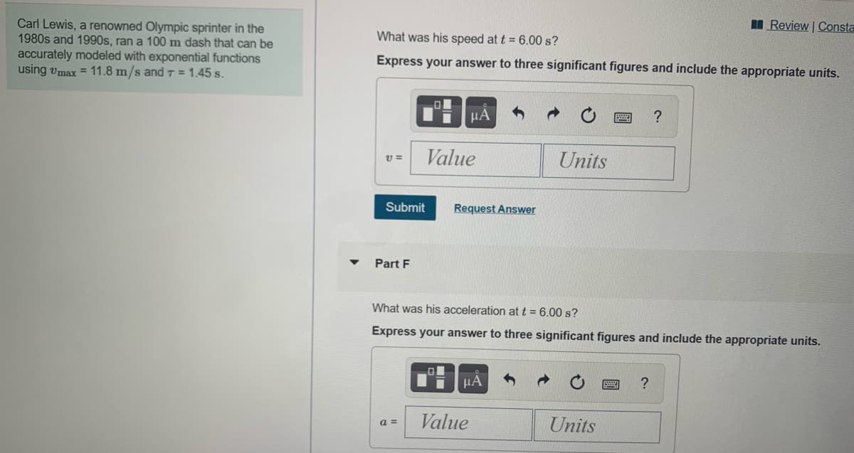 Carl Lewis, a renowned Olympic sprinter in the
1980s and 1990s, ran a 100 m dash that can be
accurately modeled with exponential functions
using vmax = 11.8 m/s and T = 1.45 s.
I Review | Consta
What was his speed at t = 6.00 s?
Express your answer to three significant figures and include the appropriate units.
Value
Units
Submit
Request Answer
Part F
What was his acceleration at t = 6.00 s?
Express your answer to three significant figures and include the appropriate units.
HA
Value
Units
a =
