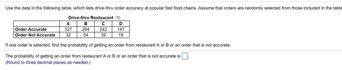 Use the data in the following table, which lists drive-thru order accuracy at popular fast food chains. Assume that orders are randomly selected from those included in the table
Drive-thru Restaurant D
A
В
Order Accurate
327
264
242
147
Order Not Accurate
32
54
39
19
If one order is selected, find the probability of getting an order from restaurant A or B or an order that is not accurate.
The probability of getting an order from restaurant A or B or an order that is not accurate is
(Round to three decimal places as needed.)

