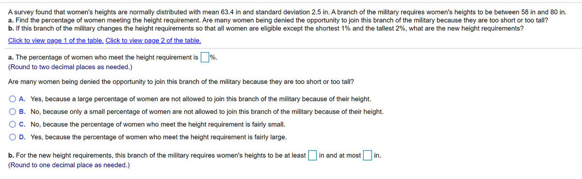 A survey found that women's heights are normally distributed with mean 63.4 in and standard deviation 2.5 in. A branch of the military requires women's heights to be between 58 in and 80 in.
a. Find the percentage of women meeting the height requirement. Are many women being denied the opportunity to join this branch of the military because they are too short or too tall?
b. If this branch of the military changes the height requirements so that all women are eligible except the shortest 1% and the tallest 2%, what are the new height requirements?
Click to view page 1 of the table. Click to view page 2 of the table.
a. The percentage of women who meet the height requirement is
%.
(Round to two decimal places as needed.)
Are many women being denied the opportunity to join this branch of the military because they are too short or too tall?
A. Yes, because a large percentage of women are not allowed to join this branch of the military because of their height.
B. No, because only a small percentage of women are not allowed to join this branch of the military because of their height.
C. No, because the percentage of women who meet the height requirement is fairly small.
D. Yes, because the percentage of women who meet the height requirement is fairly large.
b. For the new height requirements, this branch of the military requires women's heights to be at least
in and at most
in.
(Round to one decimal place as needed.)
