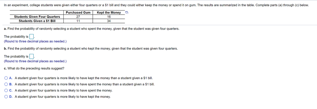 In an experiment, college students were given either four quarters or a $1 bill and they could either keep the money or spend it on gum. The results are summarized in the table. Complete parts (a) through (c) below.
Purchased Gum
Kept the Money
Students Given Four Quarters
27
16
Students Given a $1 Bill
11
34
a. Find the probability of randomly selecting a student who spent the money, given that the student was given four quarters.
The probability is
(Round to three decimal places as needed.)
b. Find the probability of randomly selecting a student who kept the money, given that the student was given four quarters.
The probability is
(Round to three decimal places as needed.)
c. What do the preceding results suggest?
A. A student given four quarters is more likely to have kept the money than a student given a $1 bill.
B. A student given four quarters is more likely to have spent the money than a student given a $1 bill.
O C. A student given four quarters is more likely to have spent the money.
O D. A student given four quarters is more likely to have kept the money.
