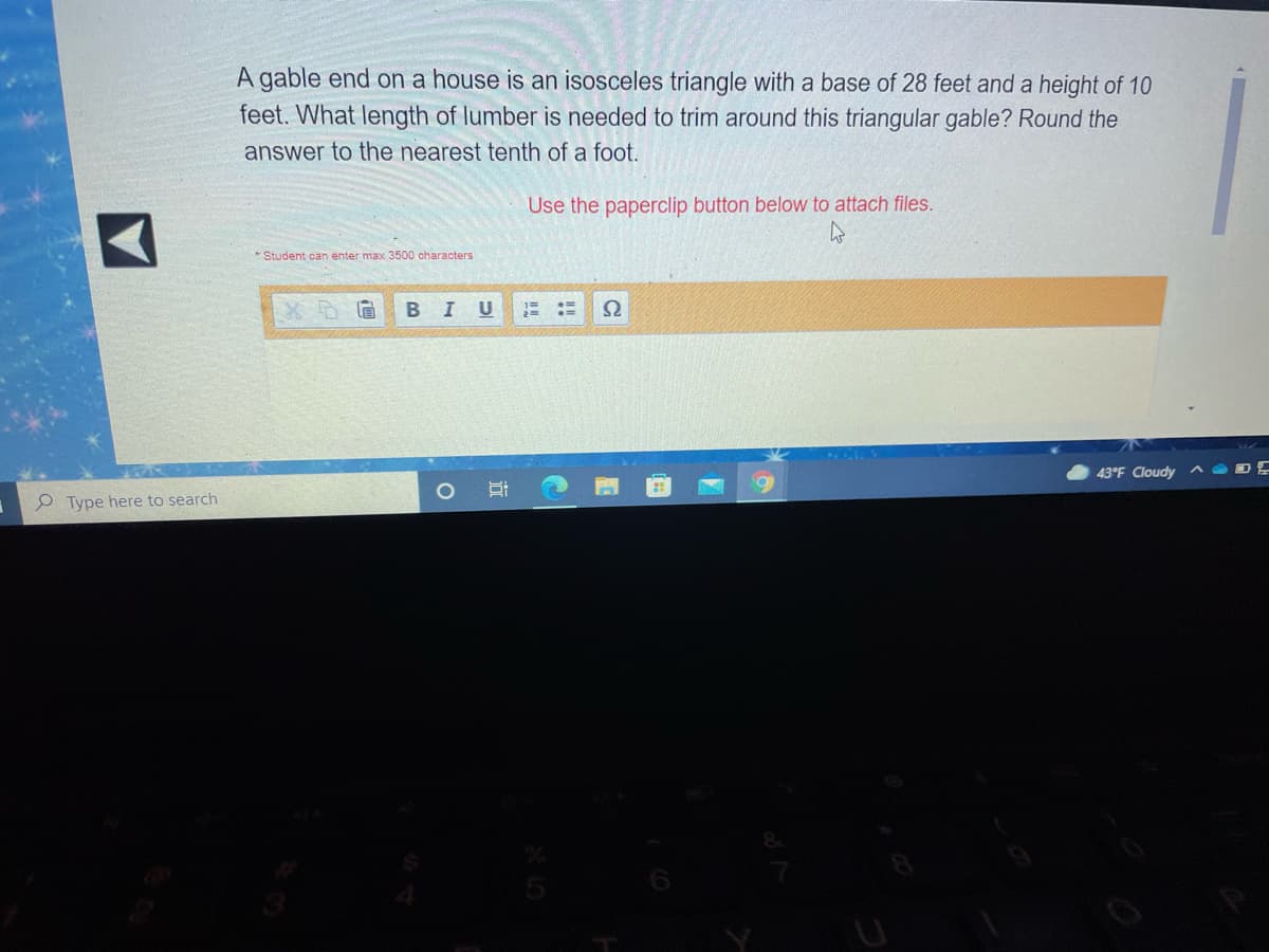 A gable end on a house is an isosceles triangle with a base of 28 feet and a height of 10
feet. What length of lumber is needed to trim around this triangular gable? Round the
answer to the nearest tenth of a foot.
Use the paperclip button below to attach files.
* Student can enter max 3500 characters
B I
43°F Cloudy
e Type here to search
