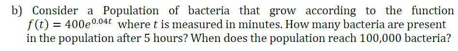 b) Consider a Population of bacteria that grow according to the function
f(t) =
= 400e0.04t where t is measured in minutes. How many bacteria are present
in the population after 5 hours? When does the population reach 100,000 bacteria?
