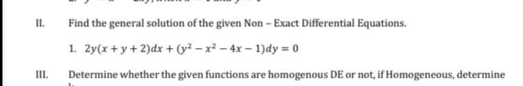 II.
Find the general solution of the given Non - Exact Differential Equations.
1. 2y(x + y+ 2)dx + (y² – x² – 4x – 1)dy = 0
III.
Determine whether the given functions are homogenous DE or not, if Homogeneous, determine
