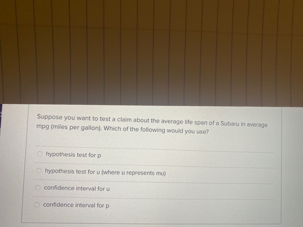 Suppose you want to test a claim about the average life span of a Subaru in average
mpg (miles per gallon). Which of the following would you use?
hypothesis test for p
hypothesis test for u (where u represents mu)
O confidence interval for u
confidence interval for p
