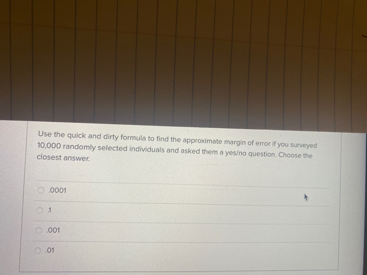 Use the quick and dirty formula to find the approximate margin of error if you surveyed
10,000 randomly selected individuals and asked them a yes/no question. Choose the
closest answer.
.0001
O.001
.01
