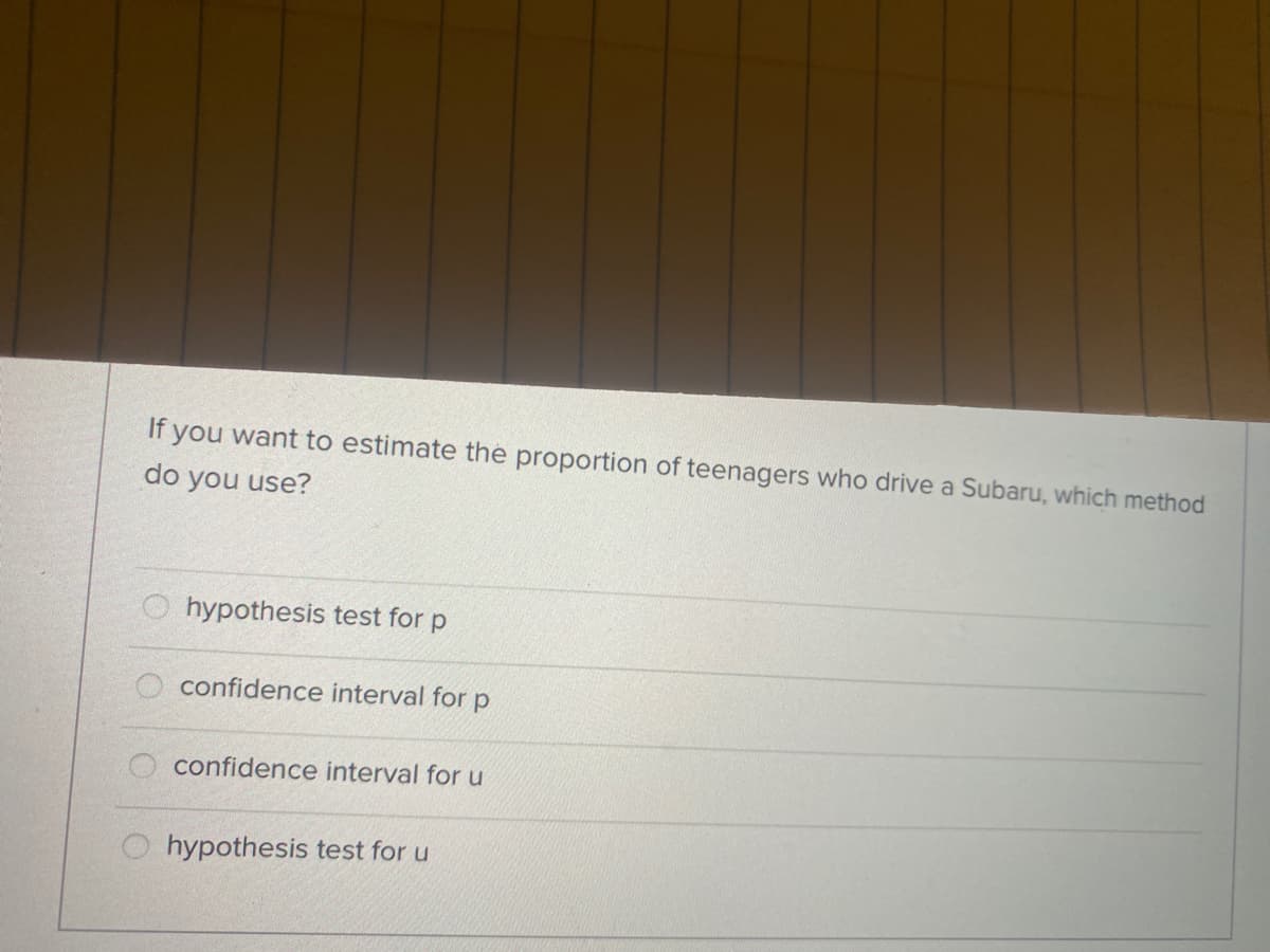 If
you want to estimate the proportion of teenagers who drive a Subaru, which method
do you use?
hypothesis test for p
O confidence interval for p
confidence interval for u
O hypothesis test for u
