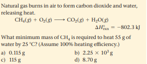 Natural gas burns in air to form carbon dioxide and water,
releasing heat.
CH,(8) + 0,(8)
- CO-(g) + H;O(g)
AHxn = -802.3 kJ
What minimum mass of CH, is required to heat 55 g of
water by 25 °C? (Assume 100% heating efficiency.)
b) 2.25 x 10°g
a) 0.115 g
c) 115 g
d) 8.70 g
