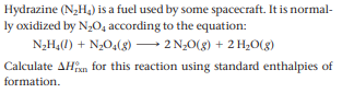 Hydrazine (N2H4) is a fuel used by some spacecraft. It is normal-
ly oxidized by N;O, according to the equation:
N2H4(1) + N2O4(8) -
2 N20(g) + 2 H20(8)
Calculate AHxn for this reaction using standard enthalpies of
formation.
