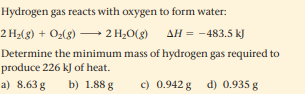 Hydrogen gas reacts with oxygen to form water:
2 H2(g) + O2(g) → 2 H;O(g)
AH = -483.5 kJ
Determine the minimum mass of hydrogen gas required to
produce 226 kJ of heat.
a) 8.63 g
b) 1.88 g
c) 0.942 g
d) 0.935 g
