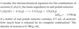 Consider the thermochemical equation for the combustion of
acetone (C3H,O), the main ingredient in nail polish remover:
– 3 CO:(8) + 3 H,O(g8)
C,H,O(1) + 4 0,(8)
AHn= -1790 kJ
If a bottle of nail polish remover contains 177 mL of acetone,
how much heat is released by its complete combustion? The
density of acetone is 0.788 g/ml.
