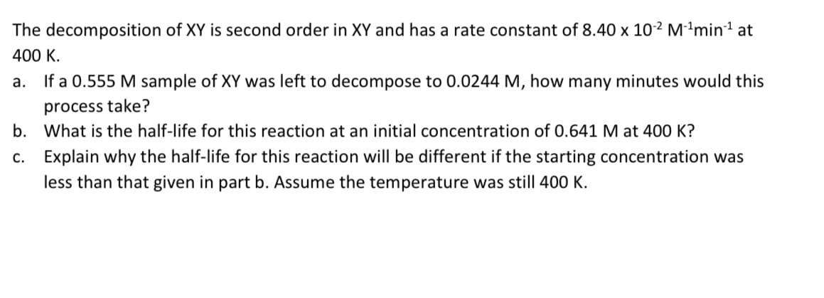 The decomposition of XY is second order in XY and has a rate constant of 8.40 x 10² M²ªmin1 at
400 K.
а.
If a 0.555 M sample of XY was left to decompose to 0.0244 M, how many minutes would this
process take?
b. What is the half-life for this reaction at an initial concentration of 0.641 M at 400 K?
c. Explain why the half-life for this reaction will be different if the starting concentration was
less than that given in part b. Assume the temperature was still 400 K.
