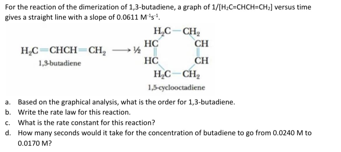 For the reaction of the dimerization of 1,3-butadiene, a graph of 1/[H2C=CHCH=CH2] versus time
gives a straight line with a slope of 0.0611 Mªs².
H,C-CH2
HC
1/½
CH
H,C=CHCH=CH,
HC
CH
1,3-butadiene
HC– CH,
1,5-cyclooctadiene
а.
Based on the graphical analysis, what is the order for 1,3-butadiene.
b. Write the rate law for this reaction.
С.
What is the rate constant for this reaction?
d. How many seconds would it take for the concentration of butadiene to go from 0.0240 M to
0.0170 M?
