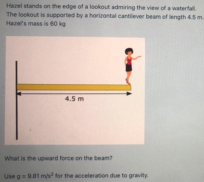 Hazel stands on the edge of a lookout admiring the view of a waterfall.
The lookout is supported by a horizontal cantilever beam of length 4.5 m.
Hazel's mass is 60 kg
4.5 m
What is the upward force on the beam?
Use g = 9.81 m/s2 for the acceleration due to gravity.

