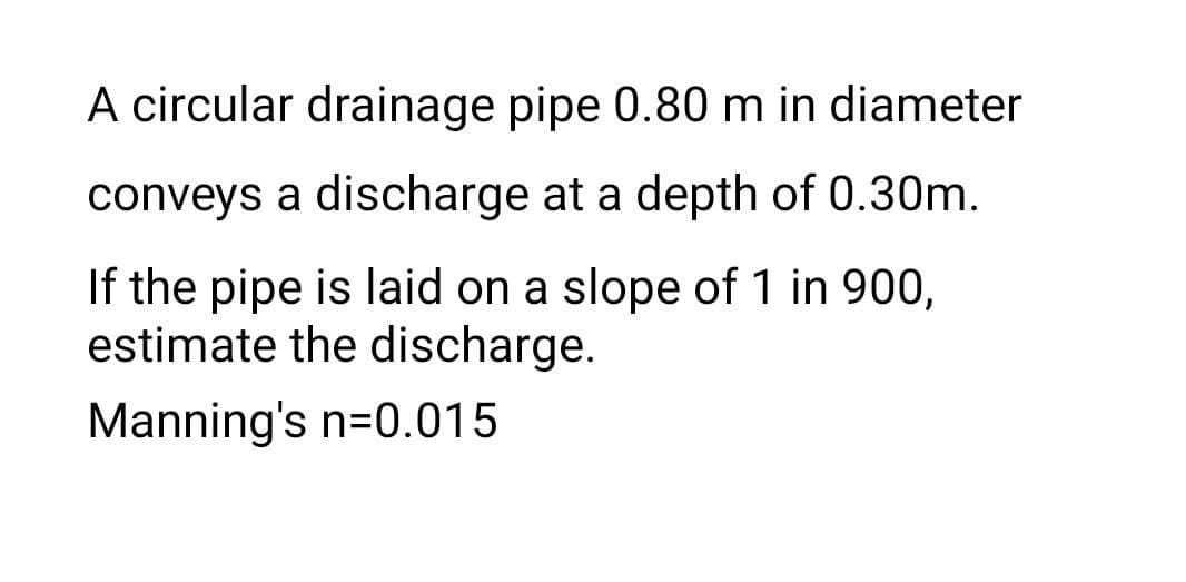 A circular drainage pipe 0.80 m in diameter
conveys a discharge at a depth of 0.30m.
If the pipe is laid on a slope of 1 in 900,
estimate the discharge.
Manning's n=0.015