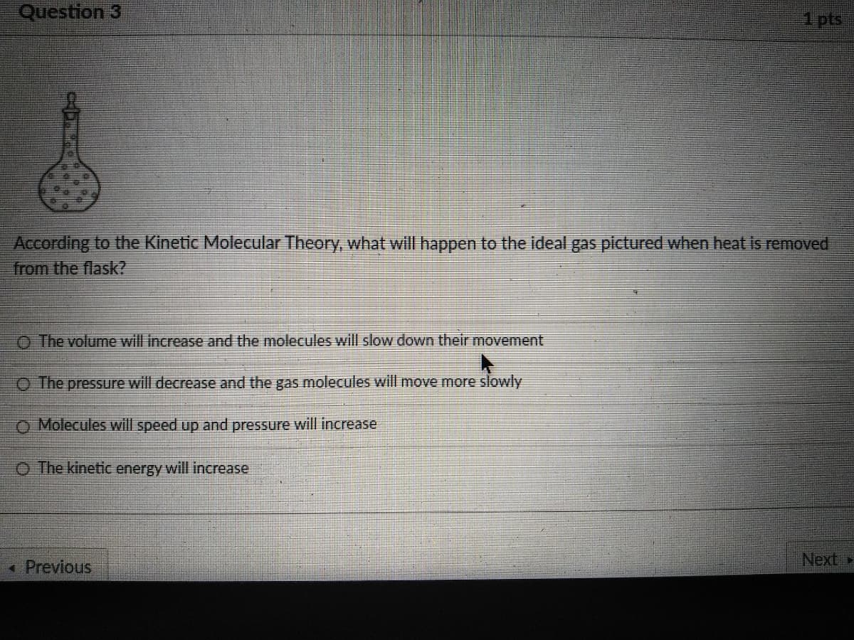 Question 3
1 pts
According to the Kinetic Molecular Theory, what will happen to the ideal gas pictured when heat is removed
from the flask?
O The yolume will increase and the molecules will slow down their movement
O The pressure will decrease and the gas molecules will move more slowly
O Molecules will speed up and pressure will increase:
O The kinetic energy will increase
* Previous
Next,
