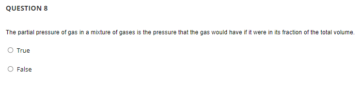 QUESTION 8
The partial pressure of gas in a mixture of gases is the pressure that the gas would have if it were in its fraction of the total volume.
O True
O False
