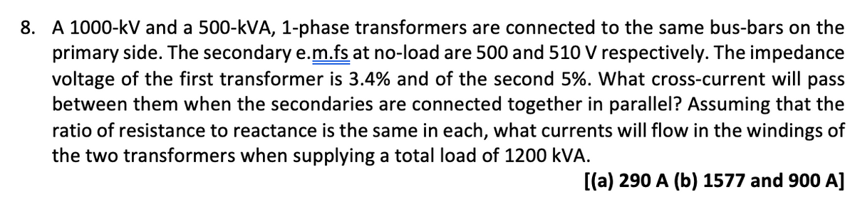 8. A 1000-kV and a 500-kVA, 1-phase transformers are connected to the same bus-bars on the
primary side. The secondary e.m.fs at no-load are 500 and 510 V respectively. The impedance
voltage of the first transformer is 3.4% and of the second 5%. What cross-current will pass
between them when the secondaries are connected together in parallel? Assuming that the
ratio of resistance to reactance is the same in each, what currents will flow in the windings of
the two transformers when supplying a total load of 1200 kVA.
[(a) 290 A (b) 1577 and 900 A]
