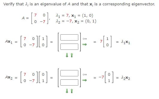 Verify that 1, is an eigenvalue of A and that x; is a corresponding eigenvector.
7
A =
11 = 7, x1 = (1, 0)
12 = -7, x2 = (0, 1)
-7
AX1
7
= 11x1
=
-7
7
Ax2
= 12x2
H O
