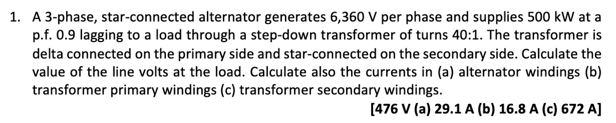 1. A 3-phase, star-connected alternator generates 6,360 V per phase and supplies 500 kW at a
p.f. 0.9 lagging to a load through a step-down transformer of turns 40:1. The transformer is
delta connected on the primary side and star-connected on the secondary side. Calculate the
value of the line volts at the load. Calculate also the currents in (a) alternator windings (b)
transformer primary windings (c) transformer secondary windings.
[476 V (a) 29.1 A (b) 16.8 A (c) 672 A]
