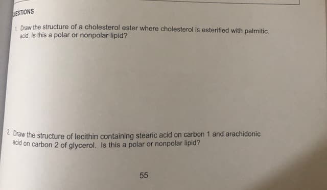 ESTIONS
1. Draw the structure of a cholesterol ester where cholesterol is esterified with palmitic.
acid. Is this a polar or nonpolar lipid?
2. Draw the structure of lecithin containing stearic acid on carbon 1 and arachidonic
acid on carbon 2 of glycerol. Is this a polar or nonpolar lipid?
55