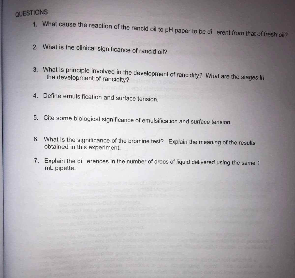 QUESTIONS
1. What cause the reaction of the rancid oil to pH paper to be di erent from that of fresh oil?
2. What is the clinical significance of rancid oil?
3. What is principle involved in the development of rancidity? What are the stages in
the development of rancidity?
4. Define emulsification and surface tension.
5. Cite some biological significance of emulsification and surface tension.
6. What is the significance of the bromine test? Explain the meaning of the results
obtained in this experiment.
7. Explain the di erences in the number of drops of liquid delivered using the same 1
mL pipette.