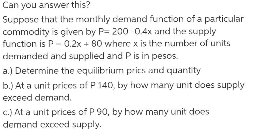 Can you answer this?
Suppose that the monthly demand function of a particular
commodity is given by P= 200 -0.4x and the supply
function is P = 0.2x + 80 where x is the number of units
demanded and supplied and P is in pesos.
a.) Determine the equilibrium prics and quantity
b.) At a unit prices of P 140, by how many unit does supply
exceed demand.
c.) At a unit prices of P 90, by how many unit does
demand exceed supply.
