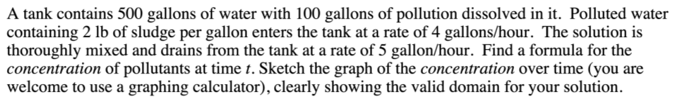 A tank contains 500 gallons of water with 100 gallons of pollution dissolved in it. Polluted water
containing 2 lb of sludge per gallon enters the tank at a rate of 4 gallons/hour. The solution is
thoroughly mixed and drains from the tank at a rate of 5 gallon/hour. Find a formula for the
concentration of pollutants at time t. Sketch the graph of the concentration over time (you are
welcome to use a graphing calculator), clearly showing the valid domain for
your solution.
