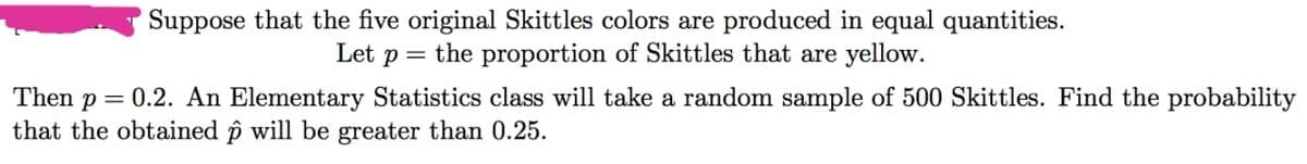 Suppose that the five original Skittles colors are produced in equal quantities.
Let p = the proportion of Skittles that are yellow.
Then p = 0.2. An Elementary Statistics class will take a random sample of 500 Skittles. Find the probability
that the obtained p will be greater than 0.25.
