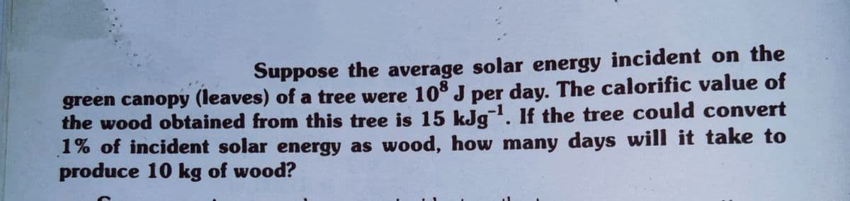 Suppose the average solar energy incident on the
green canopy (leaves) of a tree were 10 J per day. The calorific value of
the wood obtained from this tree is 15 kJg. If the tree could convert
1% of incident solar energy as wood, how many days will it take to
produce 10 kg of wood?
