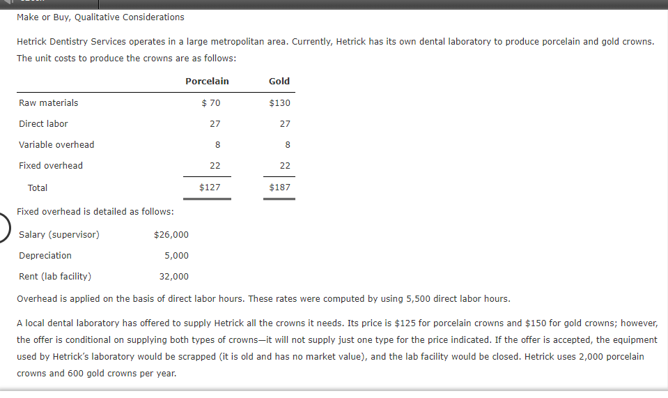 Make or Buy, Qualitative Considerations
Hetrick Dentistry Services operates in a large metropolitan area. Currently, Hetrick has its own dental laboratory to produce porcelain and gold crowns.
The unit costs to produce the crowns are as follows:
Porcelain
Gold
Raw materials
$ 70
$130
Direct labor
27
27
Variable overhead
8
8
Fixed overhead
22
22
Total
$127
$187
Fixed overhead is detailed as follows:
Salary (supervisor)
$26,000
Depreciation
5,000
Rent (lab facility)
32,000
Overhead is applied on the basis of direct labor hours. These rates were computed by using 5,500 direct labor hours.
A local dental laboratory has offered to supply Hetrick all the crowns it needs. Its price is $125 for porcelain crowns and $150 for gold crowns; however,
the offer is conditional on supplying both types of crowns-it will not supply just one type for the price indicated. If the offer is accepted, the equipment
used by Hetrick's laboratory would be scrapped (it is old and has no market value), and the lab facility would be closed. Hetrick uses 2,000 porcelain
crowns and 600 gold crowns per year.
