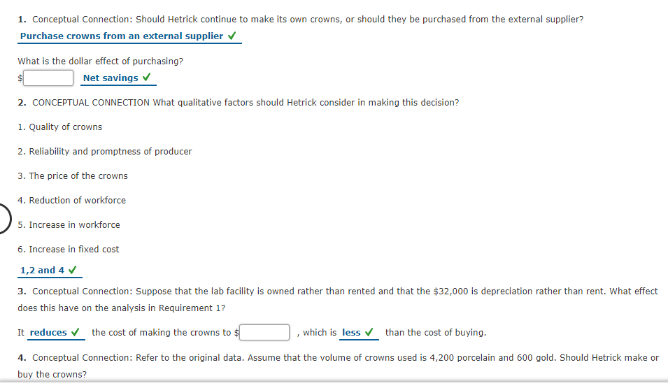 1. Conceptual Connection: Should Hetrick continue to make its own crowns, or should they be purchased from the external supplier?
Purchase crowns from an external supplier v
What is the dollar effect of purchasing?
Net savings v
2. CONCEPTUAL CONNECTION What qualitative factors should Hetrick consider in making this decision?
1. Quality of crowns
2. Reliability and promptness of producer
3. The price of the crowns
4. Reduction of workforce
5. Increase in workforce
6. Increase in fixed cost
1,2 and 4 v
3. Conceptual Connection: Suppose that the lab facility is owned rather than rented and that the $32,000 is depreciation rather than rent. What effect
does this have on the analysis in Requirement 1?
It reduces v the cost of making the crowns to $
which is less v than the cost of buying.
4. Conceptual Connection: Refer to the original data. Assume that the volume of crowns used is 4,200 porcelain and 600 gold. Should Hetrick make or
buy the crowns?
