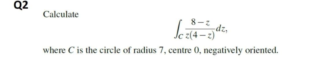 Q2
Calculate
8-ス
dz,
z(4 – z)
|
where C is the circle of radius 7, centre 0, negatively oriented.
