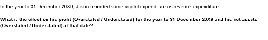 In the year to 31 December 2oX8, Jason recorded some capital expenditure as revenue expenditure.
What is the effect on his profit (Overstated / Understated) for the year to 31 December 20X9 and his net assets
(Overstated / Understated) at that date?
