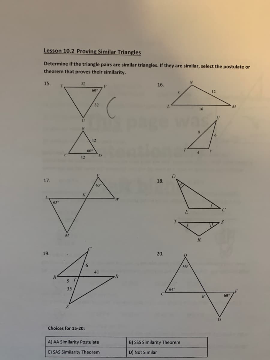 Lesson 10.2 Proving Similar Triangles
Determine if the triangle pairs are similar triangles. If they are similar, select the postulate or
theorem that proves their similarity.
15.
32
16.
60
12
32
16
way
6.
12
60
I'
12
17.
18.
63
1.
63
19.
20.
6.
56°
41
35
64
B
60
Choices for 15-20:
A) AA Similarity Postulate
B) SSS Similarity Theorem
C) SAS Similarity Theorem
D) Not Similar
