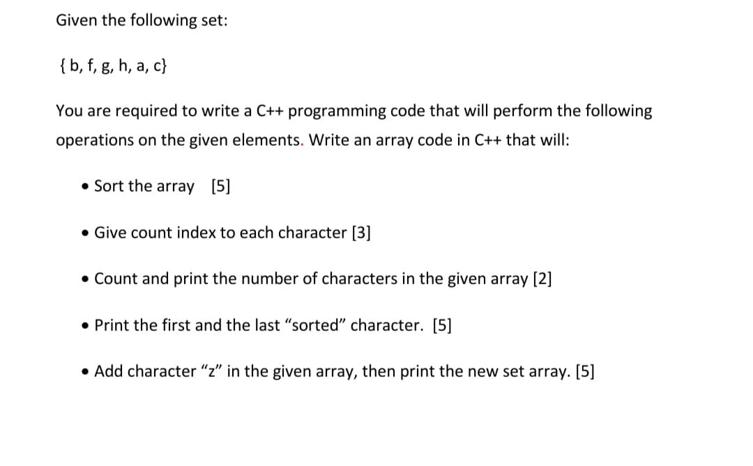 Given the following set:
{ b, f, g, h, a, c}
You are required to write a C++ programming code that will perform the following
operations on the given elements. Write an array code in C++ that will:
• Sort the array [5]
• Give count index to each character [3]
• Count and print the number of characters in the given array [2]
• Print the first and the last "sorted" character. [5]
• Add character "z" in the given array, then print the new set array. [5]
