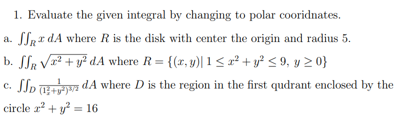 1. Evaluate the given integral by changing to polar cooridnates.
a. [lpx dA where R is the disk with center the origin and radius 5.
b. SSR Va² + y? dA where R= {(x, y)| 1< a² + y? < 9, y 2 0}
c. SSp Te2 dA where D is the region in the first qudrant enclosed by the
JJD +y²)³/²
1
circle x2 + y? = 16
